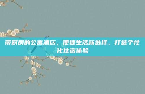 带厨房的公寓酒店，便捷生活新选择，打造个性化住宿体验