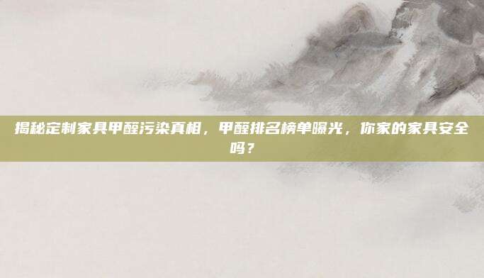 揭秘定制家具甲醛污染真相，甲醛排名榜单曝光，你家的家具安全吗？