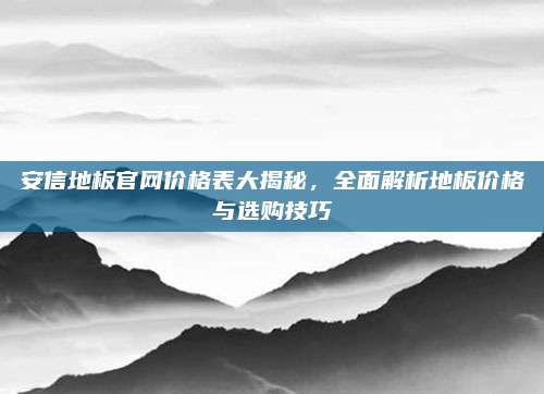 安信地板官网价格表大揭秘，全面解析地板价格与选购技巧