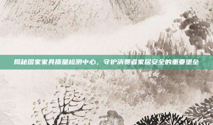 揭秘国家家具质量检测中心，守护消费者家居安全的重要堡垒