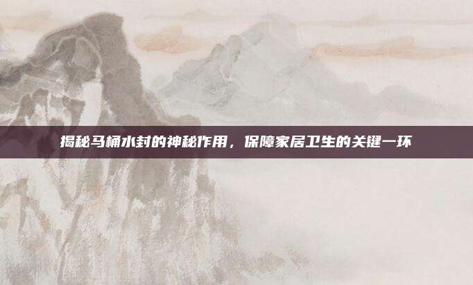 揭秘马桶水封的神秘作用，保障家居卫生的关键一环