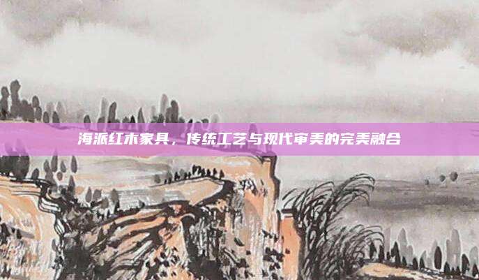 海派红木家具，传统工艺与现代审美的完美融合