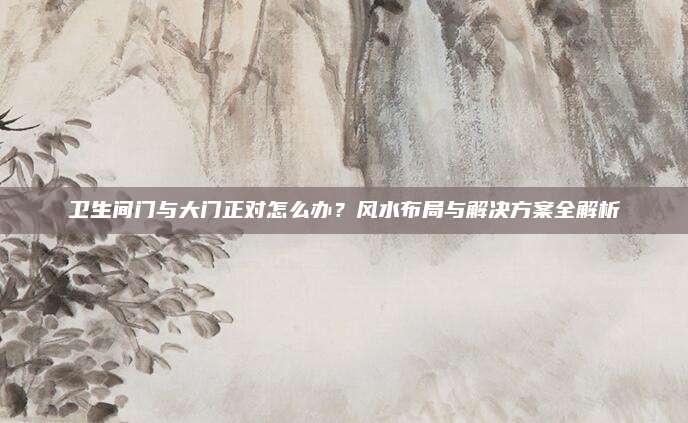 卫生间门与大门正对怎么办？风水布局与解决方案全解析