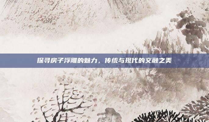 探寻房子浮雕的魅力，传统与现代的交融之美