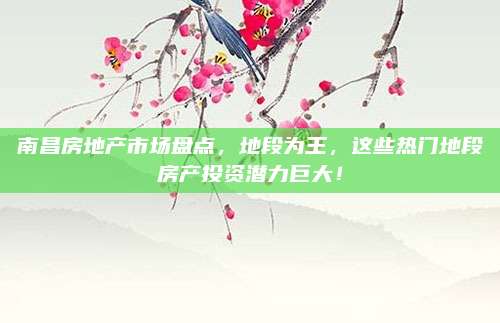 南昌房地产市场盘点，地段为王，这些热门地段房产投资潜力巨大！