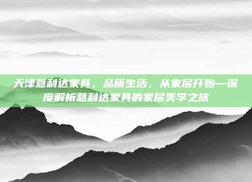 天津意利达家具，品质生活，从家居开始—深度解析意利达家具的家居美学之旅