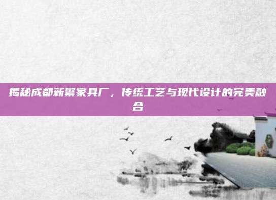 揭秘成都新繁家具厂，传统工艺与现代设计的完美融合