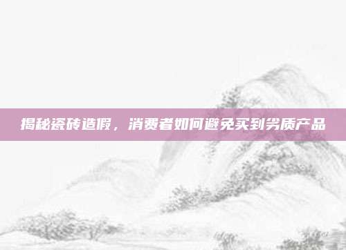 揭秘瓷砖造假，消费者如何避免买到劣质产品