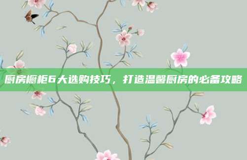 厨房橱柜6大选购技巧，打造温馨厨房的必备攻略