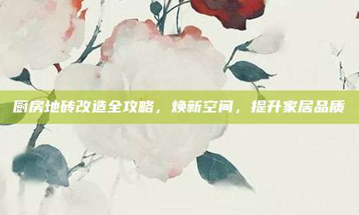 厨房地砖改造全攻略，焕新空间，提升家居品质