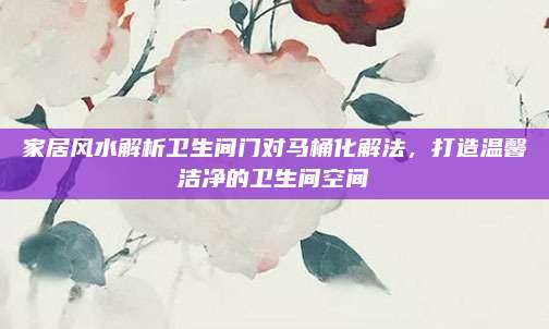 家居风水解析卫生间门对马桶化解法，打造温馨洁净的卫生间空间