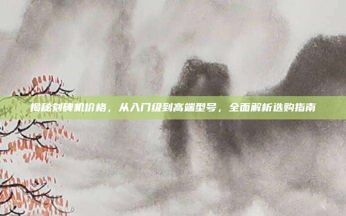 揭秘刻碑机价格，从入门级到高端型号，全面解析选购指南