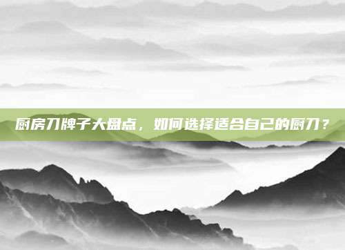 厨房刀牌子大盘点，如何选择适合自己的厨刀？