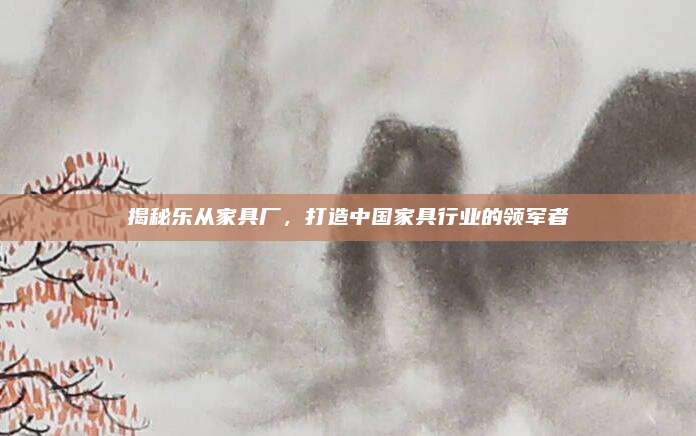 揭秘乐从家具厂，打造中国家具行业的领军者