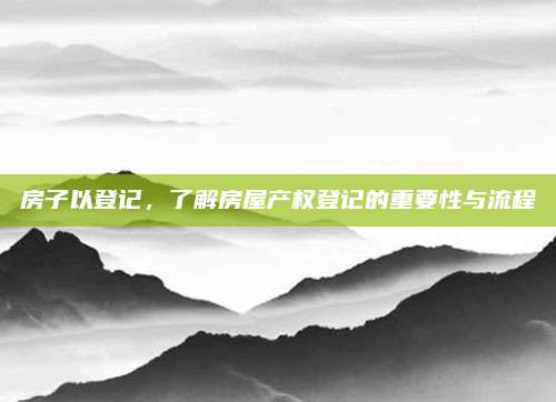 房子以登记，了解房屋产权登记的重要性与流程