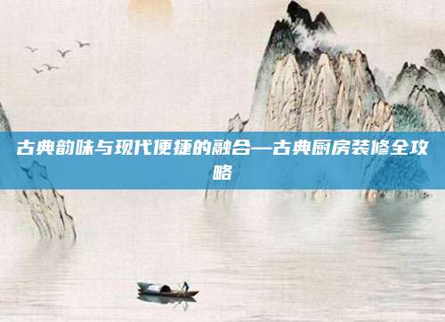 古典韵味与现代便捷的融合—古典厨房装修全攻略