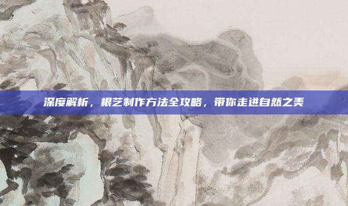 深度解析，根艺制作方法全攻略，带你走进自然之美