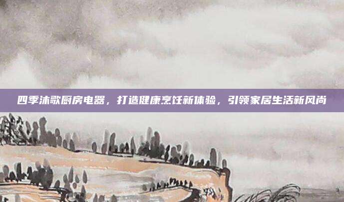 四季沐歌厨房电器，打造健康烹饪新体验，引领家居生活新风尚