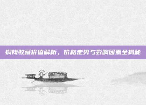 铜钱收藏价值解析，价格走势与影响因素全揭秘
