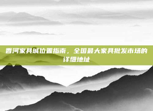 香河家具城位置指南，全国最大家具批发市场的详细地址