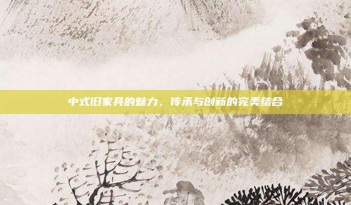 中式旧家具的魅力，传承与创新的完美结合