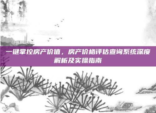 一键掌控房产价值，房产价格评估查询系统深度解析及实操指南
