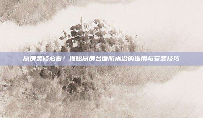 厨房装修必看！揭秘厨房台面防水沿的选用与安装技巧