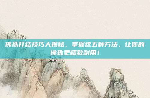 佛珠打结技巧大揭秘，掌握这五种方法，让你的佛珠更精致耐用！