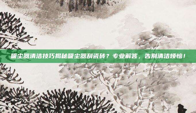 吸尘器清洁技巧揭秘吸尘器刮瓷砖？专业解答，告别清洁烦恼！
