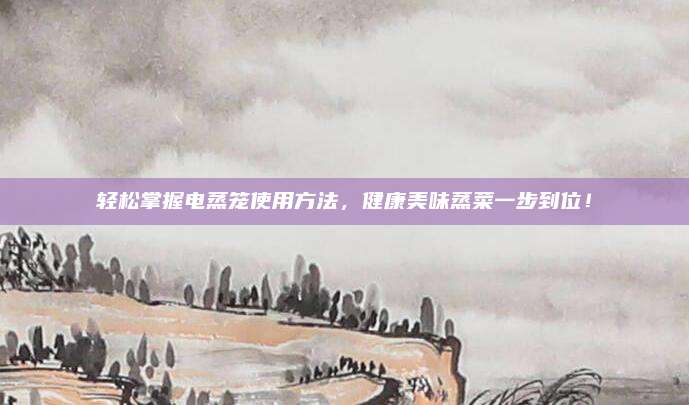 轻松掌握电蒸笼使用方法，健康美味蒸菜一步到位！
