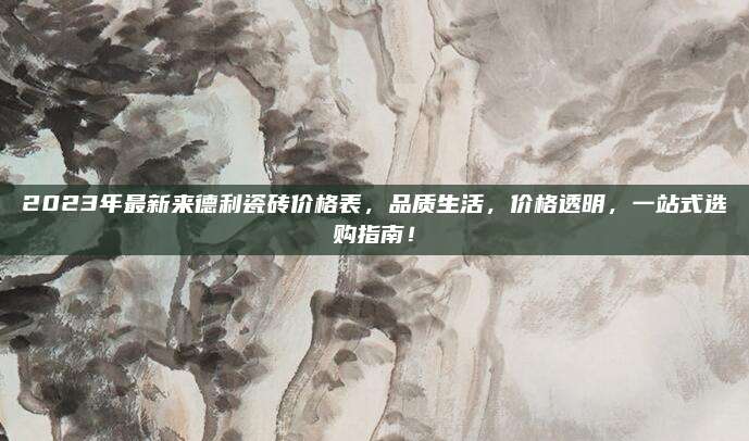 2023年最新来德利瓷砖价格表，品质生活，价格透明，一站式选购指南！