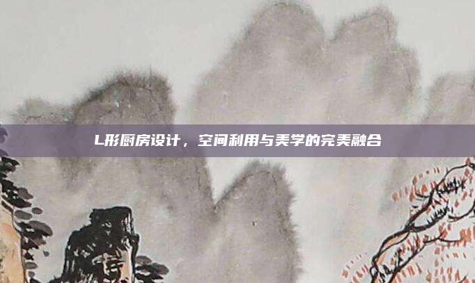 L形厨房设计，空间利用与美学的完美融合