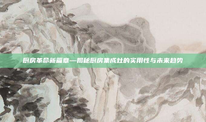 厨房革命新篇章—揭秘厨房集成灶的实用性与未来趋势