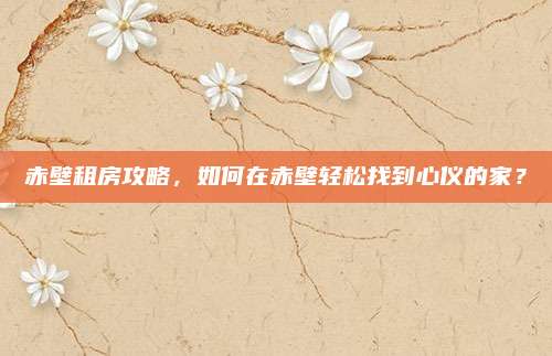 赤壁租房攻略，如何在赤壁轻松找到心仪的家？