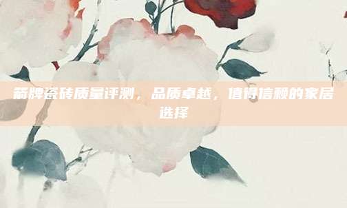 箭牌瓷砖质量评测，品质卓越，值得信赖的家居选择