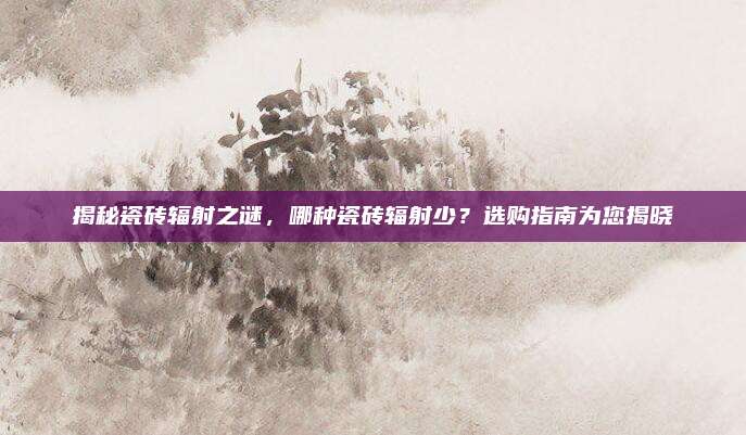 揭秘瓷砖辐射之谜，哪种瓷砖辐射少？选购指南为您揭晓