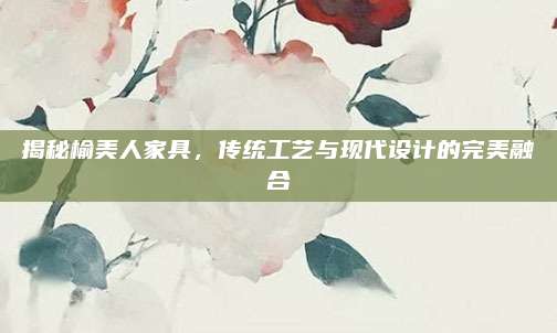 揭秘榆美人家具，传统工艺与现代设计的完美融合
