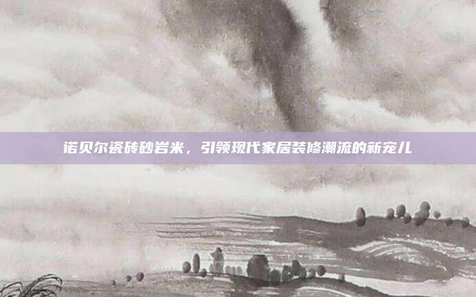 诺贝尔瓷砖砂岩米，引领现代家居装修潮流的新宠儿