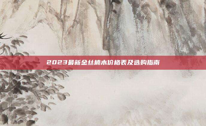2023最新金丝楠木价格表及选购指南