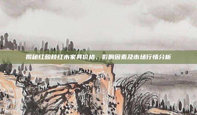 揭秘红酸枝红木家具价格，影响因素及市场行情分析