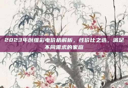 2023年创维彩电价格解析，性价比之选，满足不同需求的家庭