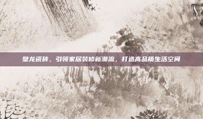 壁龙瓷砖，引领家居装修新潮流，打造高品质生活空间