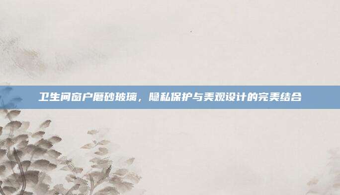 卫生间窗户磨砂玻璃，隐私保护与美观设计的完美结合