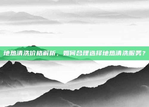 地热清洗价格解析，如何合理选择地热清洗服务？