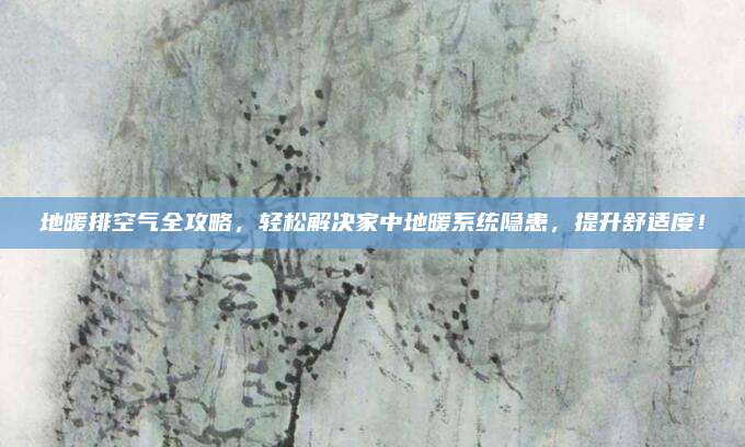 地暖排空气全攻略，轻松解决家中地暖系统隐患，提升舒适度！