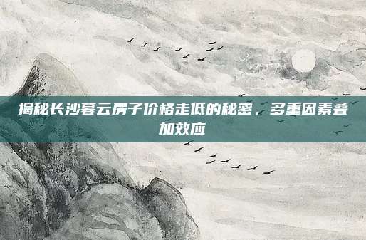 揭秘长沙暮云房子价格走低的秘密，多重因素叠加效应