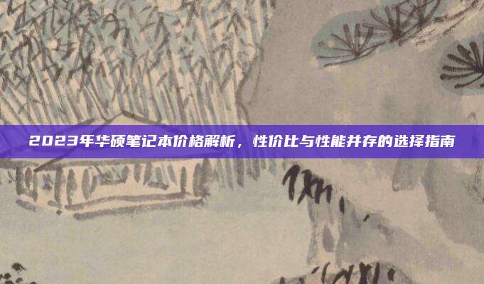 2023年华硕笔记本价格解析，性价比与性能并存的选择指南