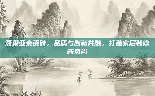 燕巢亚泰瓷砖，品质与创新共融，打造家居装修新风尚