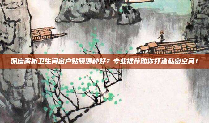 深度解析卫生间窗户贴膜哪种好？专业推荐助你打造私密空间！