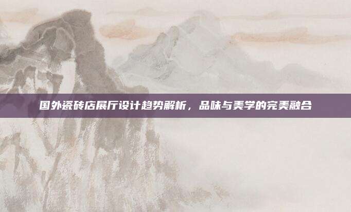 国外瓷砖店展厅设计趋势解析，品味与美学的完美融合